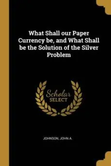 WHAT SHALL OUR PAPER CURRENCY BE AND WHAT SHALL BE THE SOLUTION OF THE SILVER PROBLEM Liquidación